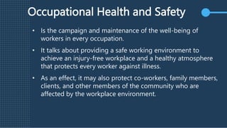 Occupational Health and Safety
• Is the campaign and maintenance of the well-being of
workers in every occupation.
• It talks about providing a safe working environment to
achieve an injury-free workplace and a healthy atmosphere
that protects every worker against illness.
• As an effect, it may also protect co-workers, family members,
clients, and other members of the community who are
affected by the workplace environment.
 