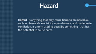 Hazard
• Hazard- is anything that may cause harm to an individual,
such as chemicals, electricity, open drawers, and inadequate
ventilation. Is a term used to describe something that has
the potential to cause harm.
 