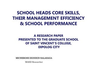 MICHEROSE DIONSON-SALADAGA
MAED Researcher
SCHOOL HEADS CORE SKILLS,
THEIR MANAGEMENT EFFICIENCY
& SCHOOL PERFORMANCE
A RESEARCH PAPER
PRESENTED TO THE GRADUATE SCHOOL
OF SAINT VINCENT’S COLLEGE,
DIPOLOG CITY
 
