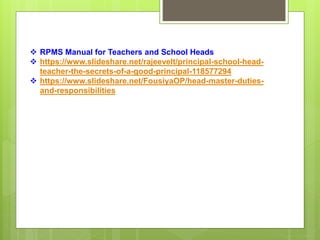  RPMS Manual for Teachers and School Heads
 https://www.slideshare.net/rajeevelt/principal-school-head-
teacher-the-secrets-of-a-good-principal-118577294
 https://www.slideshare.net/FousiyaOP/head-master-duties-
and-responsibilities
 