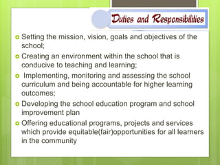  Setting the mission, vision, goals and objectives of the
school;
 Creating an environment within the school that is
conducive to teaching and learning;
 Implementing, monitoring and assessing the school
curriculum and being accountable for higher learning
outcomes;
 Developing the school education program and school
improvement plan
 Offering educational programs, projects and services
which provide equitable(fair)opportunities for all learners
in the community
 
