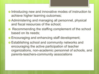  Introducing new and innovative modes of instruction to
achieve higher learning outcomes;
 Administering and managing all personnel, physical
and fiscal resources of the school;
 Recommending the staffing complement of the school
based on its needs;
 Encouraging and enhancing staff development;
 Establishing school and community networks and
encouraging the active participation of teacher
organizations, non-academic personnel of schools, and
parents-teachers-community associations
 