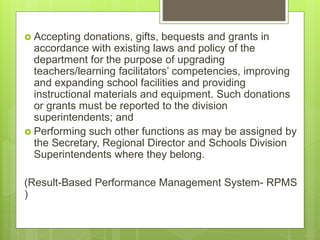  Accepting donations, gifts, bequests and grants in
accordance with existing laws and policy of the
department for the purpose of upgrading
teachers/learning facilitators’ competencies, improving
and expanding school facilities and providing
instructional materials and equipment. Such donations
or grants must be reported to the division
superintendents; and
 Performing such other functions as may be assigned by
the Secretary, Regional Director and Schools Division
Superintendents where they belong.
(Result-Based Performance Management System- RPMS
)
 