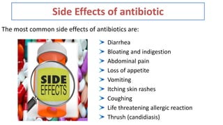 Side Effects of antibiotic
Diarrhea
Bloating and indigestion
Abdominal pain
Loss of appetite
Vomiting
Itching skin rashes
Coughing
Life threatening allergic reaction
Thrush (candidiasis)
The most common side effects of antibiotics are:
 