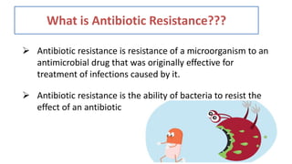 What is Antibiotic Resistance???
 Antibiotic resistance is resistance of a microorganism to an
antimicrobial drug that was originally effective for
treatment of infections caused by it.
 Antibiotic resistance is the ability of bacteria to resist the
effect of an antibiotic
 