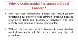 Why is Antimicrobial Resistance a Global
Concern?
 New resistance mechanisms emerge and spread globally
threatening our ability to treat common infectious diseases,
resulting in death and disability of individuals who until
recently could continue a normal course of life.
 Without effective anti-infective treatment, many standard
medical treatments will fail or turn into very high risk
procedures.
 