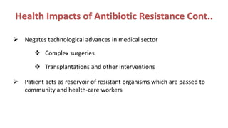 Health Impacts of Antibiotic Resistance Cont..
 Negates technological advances in medical sector
 Complex surgeries
 Transplantations and other interventions
 Patient acts as reservoir of resistant organisms which are passed to
community and health-care workers
 