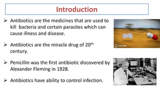 Introduction
 Antibiotics are the medicines that are used to
kill bacteria and certain parasites which can
cause illness and disease.
 Antibiotics are the miracle drug of 20th
century.
 Penicillin was the first antibiotic discovered by
Alexander Fleming in 1928.
 Antibiotics have ability to control infection.
 