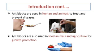 Introduction cont.…
 Antibiotics are used in human and animals to treat and
prevent diseases
 Antibiotics are also used in food animals and agriculture for
growth promotion
 