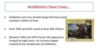 Antibiotics Save Lives…
 Antibiotics are truly miracle drugs that have saved
countless millions of lives.
 Since 1942 penicillin saved at least 200 millions
 Between 1944 and 1972 human life expectancy
lumped by eight years –an increase largely
created to the introduction of antibiotics.
 