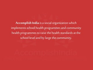 Accomplish India is a social organization which implements school health programmes and community health programmes to raise the health standards at the school level and by large the community.  