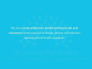 We are a team of doctors, health professionals and volunteers with expertise to design, deliver and maintain optimal school health standards.  