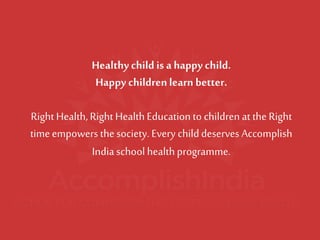 Healthy child is a happy child. 
Happy children learn better. Right Health, Right Health Education to children at the Right time empowers the society. Every child deserves Accomplish India school health programme.  