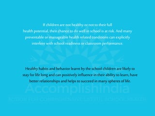 If children are not healthy or not to their full health potential, their chance to do well in school is at risk.And many preventable or manageable health related conditions can explicitly interfere with school readiness or classroom performance. 
Healthy habits and behavior learnt by the school children are likely to stay for life long and can positively influence in their ability to learn, have better relationships and helps to succeed in many spheres of life.  