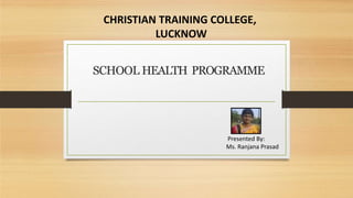Presented By:
Ms. Ranjana Prasad
SCHOOL HEALTH PROGRAMME
CHRISTIAN TRAINING COLLEGE,
LUCKNOW
 