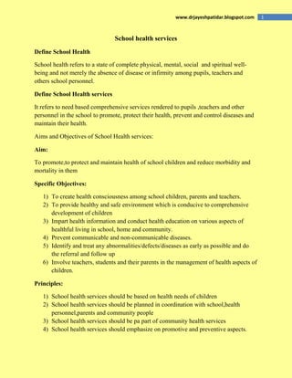 1www.drjayeshpatidar.blogspot.com
School health services
Define School Health
School health refers to a state of complete physical, mental, social and spiritual well-
being and not merely the absence of disease or infirmity among pupils, teachers and
others school personnel.
Define School Health services
It refers to need based comprehensive services rendered to pupils ,teachers and other
personnel in the school to promote, protect their health, prevent and control diseases and
maintain their health.
Aims and Objectives of School Health services:
Aim:
To promote,to protect and maintain health of school children and reduce morbidity and
mortality in them
Specific Objectives:
1) To create health consciousness among school children, parents and teachers.
2) To provide healthy and safe environment which is conducive to comprehensive
development of children
3) Impart health information and conduct health education on various aspects of
healthful living in school, home and community.
4) Prevent communicable and non-communicable diseases.
5) Identify and treat any abnormalities/defects/diseases as early as possible and do
the referral and follow up
6) Involve teachers, students and their parents in the management of health aspects of
children.
Principles:
1) School health services should be based on health needs of children
2) School health services should be planned in coordination with school,health
personnel,parents and community people
3) School health services should be pa part of community health services
4) School health services should emphasize on promotive and preventive aspects.
 