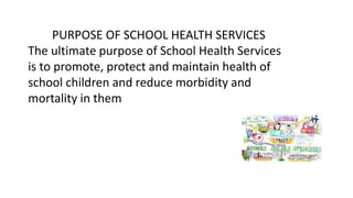 PURPOSE OF SCHOOL HEALTH SERVICES
The ultimate purpose of School Health Services
is to promote, protect and maintain health of
school children and reduce morbidity and
mortality in them
 