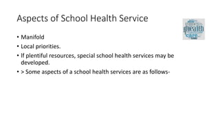 Aspects of School Health Service
• Manifold
• Local priorities.
• lf plentiful resources, special school health services may be
developed.
• > Some aspects of a school health services are as follows-
 