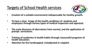 Targets of School Health services
• Creation of a suitable environment indispensable for healthy growth.
• To have a clear image of the health conditions of students and
employees through various types of medical inspection and appraisal.
• The early discovery of aberrations from normal, and the application of
prompt corrections.
• Training of academics in health habits through resourceful programs of
health education.
• Attention for the handicapped, maladjusted or crippled .
 