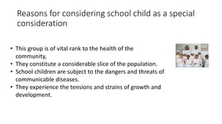 Reasons for considering school child as a special
consideration
• This group is of vital rank to the health of the
community,
• They constitute a considerable slice of the population.
• School children are subject to the dangers and threats of
communicable diseases.
• They experience the tensions and strains of growth and
development.
 