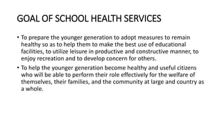 GOAL OF SCHOOL HEALTH SERVICES
• To prepare the younger generation to adopt measures to remain
healthy so as to help them to make the best use of educational
facilities, to utilize leisure in productive and constructive manner, to
enjoy recreation and to develop concern for others.
• To help the younger generation become healthy and useful citizens
who will be able to perform their role effectively for the welfare of
themselves, their families, and the community at large and country as
a whole.
 