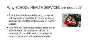 Why SCHOOL HEALTH SERVICES are needed?
• A healthy child is mentally alert, receptive,
will not miss school due to minor sickness
and will have better performance in his/her
studies
• Health is not just freedom from sickness or
infirmity but the realization of the full
potential of the child which has physical,
mental, social and spiritual components
 