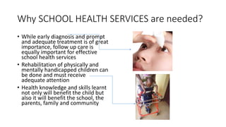 Why SCHOOL HEALTH SERVICES are needed?
• While early diagnosis and prompt
and adequate treatment is of great
importance, follow up care is
equally important for effective
school health services
• Rehabilitation of physically and
mentally handicapped children can
be done and must receive
adequate attention
• Health knowledge and skills learnt
not only will benefit the child but
also it will benefit the school, the
parents, family and community
 