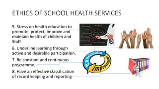ETHICS OF SCHOOL HEALTH SERVICES
5. Stress on health education to
promote, protect, improve and
maintain health of children and
Staff.
6. Underline learning through
active and desirable participation.
7. Be constant and continuous
programme.
8. Have an effective classification
of record keeping and reporting
 