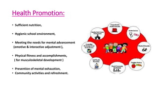 Health Promotion:
• Sufficient nutrition,
• Hygienic school environment,
• Meeting the needs for mental advancement
(emotive & interactive adjustment ),
• Physical fitness and accomplishments,
( for musculoskeletal development )
• Prevention of mental exhaustion,
• Community activities and refreshment.
 
