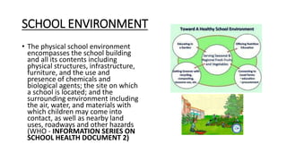 SCHOOL ENVIRONMENT
• The physical school environment
encompasses the school building
and all its contents including
physical structures, infrastructure,
furniture, and the use and
presence of chemicals and
biological agents; the site on which
a school is located; and the
surrounding environment including
the air, water, and materials with
which children may come into
contact, as well as nearby land
uses, roadways and other hazards
(WHO - INFORMATION SERIES ON
SCHOOL HEALTH DOCUMENT 2)
 