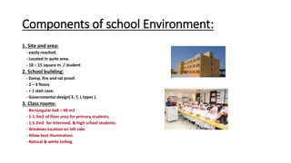 Components of school Environment:
1. Site and area:
- easily reached.
- Located in quite area.
- 10 – 15 square m. / student
2. School building:
- Damp, fire and rat proof.
- 2 – 3 floors
- > 1 stair case.
- Governmental design( E, T, L types ).
3. Class rooms:
- Rectangular 6x8 = 48 m2
- 1-1.5m2 of floor area for primary students,
- 1.5-2m2 for intermed. & high school students.
- Windows location on left side.
- Allow best illumination.
- Natural & white ceiling.
 