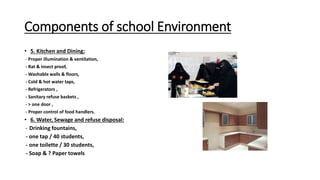 Components of school Environment
• 5. Kitchen and Dining:
- Proper illumination & ventilation,
- Rat & insect proof,
- Washable walls & floors,
- Cold & hot water taps,
- Refrigerators ,
- Sanitary refuse baskets ,
- > one door ,
- Proper control of food handlers.
• 6. Water, Sewage and refuse disposal:
- Drinking fountains,
- one tap / 40 students,
- one toilette / 30 students,
- Soap & ? Paper towels
 
