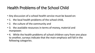 Health Problems of the School Child
• Any discussion of a school health service must be based on:
• 1. the local health problems of the school child,
• 2. the culture of the community and
• 3. the available resources in terms of money, material and
manpower.
• 4. While the health problems of school children vary from one place
to another, surveys indicate that the main emphasis will fall in the
following categories.
 