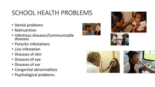 SCHOOL HEALTH PROBLEMS
• Dental problems
• Malnutrition
• Infectious diseases/Communicable
diseases
• Parasitic infestations
• Lice infestation
• Diseases of skin
• Diseases of eye
• Diseases of ear
• Congenital abnormalities
• Psychological problems.
 