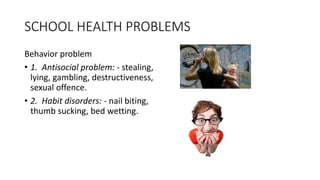 SCHOOL HEALTH PROBLEMS
Behavior problem
• 1. Antisocial problem: - stealing,
lying, gambling, destructiveness,
sexual offence.
• 2. Habit disorders: - nail biting,
thumb sucking, bed wetting.
 