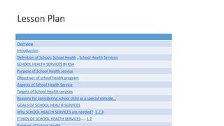 Lesson Plan
Overview
Introduction
Definition of School, School Health , School Health Services
SCHOOL HEALTH SERVICES IN KSA
Purpose of School Health service
Objectives of school health program
Aspects of School Health Service
Targets of School Health services
Reasons for considering school child as a special conside...
GOALS OF SCHOOL HEALTH SERVICES
Why SCHOOL HEALTH SERVICES are needed? 1 2 3
ETHICS OF SCHOOL HEALTH SERVICES….. 1 2
 