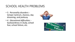 SCHOOL HEALTH PROBLEMS
• 3. Personality disorders: -
temper tantrum, shyness, day
dreaming, and jealousy.
• 4. Educational difficulties: -
backwardness in study, school
fear, school failure, etc.
 