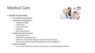 Medical Care
• Health Assessment
• full medical examination
• screening investigations
• weight and height
• visual acuity
• acuity of hearing
• IQ testing
• dental examination
• medical (curative) service
• School health units
• referrals to specialized clinics
• referrals to hospitals for diagnosis and treatment of disease.
• Some cases may need specialized diagnosis or/and management.
• appraisal studies
• e.g. nutritional deficiency and parasitic diseases, and handicapping conditions
 