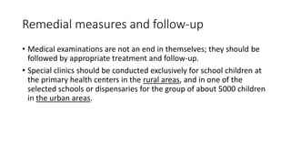 Remedial measures and follow-up
• Medical examinations are not an end in themselves; they should be
followed by appropriate treatment and follow-up.
• Special clinics should be conducted exclusively for school children at
the primary health centers in the rural areas, and in one of the
selected schools or dispensaries for the group of about 5000 children
in the urban areas.
 