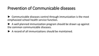 Prevention of Communicable diseases
► Communicable diseases control through immunization is the most
emphasized school health service function.
► A well planned immunization program should be drawn up against
the common communicable diseases.
► A record of all immunizations should be maintained.
 