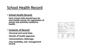 School Health Record
• School Health Record:
Each school child should have his
own health record, for registration of
events and activities related to
health.
• Contents of Record:
- Personal and social data.
- Results of health appraisal.
- Immunizations /date/age.
- Any morbidity, and management
record.
 