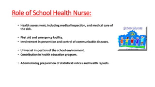 Role of School Health Nurse:
• Health assessment, including medical inspection, and medical care of
the sick.
• First aid and emergency facility.
• Involvement in prevention and control of communicable diseases.
• Universal inspection of the school environment.
• Contribution in health education program.
• Administering preparation of statistical indices and health reports.
 
