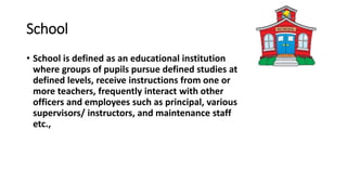 School
• School is defined as an educational institution
where groups of pupils pursue defined studies at
defined levels, receive instructions from one or
more teachers, frequently interact with other
officers and employees such as principal, various
supervisors/ instructors, and maintenance staff
etc.,
 
