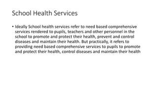 School Health Services
• Ideally School health services refer to need based comprehensive
services rendered to pupils, teachers and other personnel in the
school to promote and protect their health, prevent and control
diseases and maintain their health. But practically, it refers to
providing need based comprehensive services to pupils to promote
and protect their health, control diseases and maintain their health
 