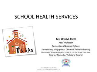 SCHOOL HEALTH SERVICES
Ms. Ekta M. Patel
Asst. Professor
Sumandeep Nursing College
Sumandeep Vidyapeeth Deemed To Be University
(Accredited ‘A’ Grade By Naac With A Cgpa Of 3.53 Out Of Four Point Scale)
Piparia, Waghodia, Vadodara, Gujarat
SUMANDEEP NURSING
COLLEGE,SUMANDEEP VIDYAPEETH
 