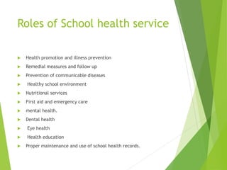 Roles of School health service
 Health promotion and illness prevention
 Remedial measures and follow up
 Prevention of communicable diseases
 Healthy school environment
 Nutritional services
 First aid and emergency care
 mental health.
 Dental health
 Eye health
 Health education
 Proper maintenance and use of school health records.
 