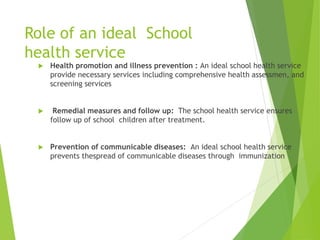 Role of an ideal School
health service
 Health promotion and illness prevention : An ideal school health service
provide necessary services including comprehensive health assessmen, and
screening services
 Remedial measures and follow up: The school health service ensures
follow up of school children after treatment.
 Prevention of communicable diseases: An ideal school health service
prevents thespread of communicable diseases through immunization
 