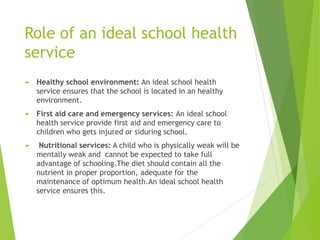 Role of an ideal school health
service
 Healthy school environment: An ideal school health
service ensures that the school is located in an healthy
environment.
 First aid care and emergency services: An ideal school
health service provide first aid and emergency care to
children who gets injured or siduring school.
 Nutritional services: A child who is physically weak will be
mentally weak and cannot be expected to take full
advantage of schooling.The diet should contain all the
nutrient in proper proportion, adequate for the
maintenance of optimum health.An ideal school health
service ensures this.
 