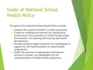 Goals of National School
Health Policy
The goals of the National School Health Policy include:
 Enhance the quality of health in school community
 Create an enabling environment for intersectoral
partnership in the promotion of child friendly school
environment, for teaching and learning and health
development.
 Provide necessary legal framework for mobilization of
support for the implementation of school health
programmes.
 Guide the provision of appropriate professional
services in schools by stakeholders for the
implementation of school health programme.
 