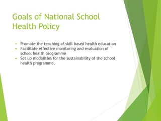 Goals of National School
Health Policy
 Promote the teaching of skill based health education
 Facilitate effective monitoring and evaluation of
school health programme
 Set up modalities for the sustainability of the school
health programme.
 